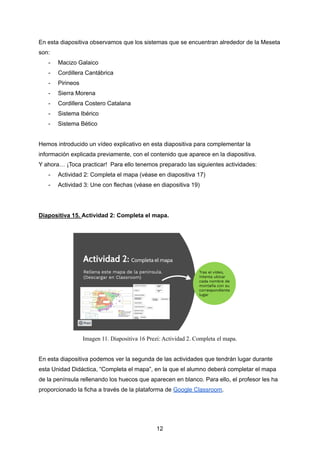 En esta diapositiva observamos que los sistemas que se encuentran alrededor de la Meseta
son:
- Macizo Galaico
- Cordillera Cantábrica
- Pirineos
- Sierra Morena
- Cordillera Costero Catalana
- Sistema Ibérico
- Sistema Bético
Hemos introducido un vídeo explicativo en esta diapositiva para complementar la
información explicada previamente, con el contenido que aparece en la diapositiva.
Y ahora… ¡Toca practicar! Para ello tenemos preparado las siguientes actividades:
- Actividad 2: Completa el mapa (véase en diapositiva 17)
- Actividad 3: Une con flechas (véase en diapositiva 19)
Diapositiva 15. Actividad 2: Completa el mapa.
Imagen 11. Diapositiva 16 Prezi: Actividad 2. Completa el mapa.
En esta diapositiva podemos ver la segunda de las actividades que tendrán lugar durante
esta Unidad Didáctica, “Completa el mapa”, en la que el alumno deberá completar el mapa
de la península rellenando los huecos que aparecen en blanco. Para ello, el profesor les ha
proporcionado la ficha a través de la plataforma de Google Classroom.
12
 