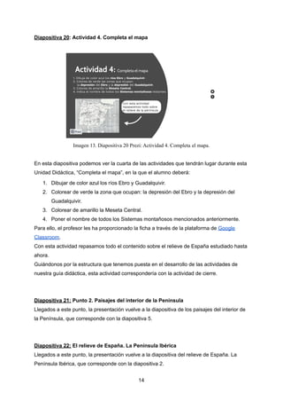 Diapositiva 20: Actividad 4. Completa el mapa
Imagen 13. Diapositiva 20 Prezi: Actividad 4. Completa el mapa.
En esta diapositiva podemos ver la cuarta de las actividades que tendrán lugar durante esta
Unidad Didáctica, “Completa el mapa”, en la que el alumno deberá:
1. Dibujar de color azul los ríos Ebro y Guadalquivir.
2. Colorear de verde la zona que ocupan: la depresión del Ebro y la depresión del
Guadalquivir.
3. Colorear de amarillo la Meseta Central.
4. Poner el nombre de todos los Sistemas montañosos mencionados anteriormente.
Para ello, el profesor les ha proporcionado la ficha a través de la plataforma de Google
Classroom.
Con esta actividad repasamos todo el contenido sobre el relieve de España estudiado hasta
ahora.
Guiándonos por la estructura que tenemos puesta en el desarrollo de las actividades de
nuestra guía didáctica, esta actividad correspondería con la actividad de cierre.
Diapositiva 21: Punto 2. Paisajes del interior de la Península
Llegados a este punto, la presentación vuelve a la diapositiva de los paisajes del interior de
la Península, que corresponde con la diapositiva 5.
Diapositiva 22: El relieve de España. La Península Ibérica
Llegados a este punto, la presentación vuelve a la diapositiva del relieve de España. La
Península Ibérica, que corresponde con la diapositiva 2.
14
 