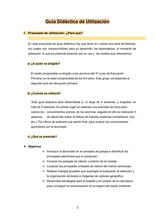 Guía Didáctica de Utilización
1. Propuesta de utilización: ¿Para qué?
En esta propuesta de guía didáctica hay que tener en cuenta una serie de factores,
los cuales son imprescindibles para su desarrollo: los destinatarios, el momento de
aplicación, lo que se pretende alcanzar con su uso y los medios que utilizaremos.
a) ¿A quién va dirigido?
El medio proyectable va dirigido a los alumnos del 3º curso de Educación
Primaria, en la edad comprendida de los 8-9 años. Este grupo corresponde al
segundo ciclo de educación primaria.
b) ¿Cuándo se utilizará?
Esta guía didáctica será desarrollada a lo largo de 4 semanas, y engloban un
total de 5 sesiones. En primer lugar se realizará una actividad de inicio para
valorar los conocimientos previos de los alumnos; seguido de ello se realizarán 3
sesiones de desarrollo sobre el relieve de España (sistemas montañosos, ríos ,
etc.). Por último se realizará una sesión final, para evaluar los conocimientos
aprendidos por el alumnado.
c) ¿Qué se pretende?
❖ Objetivos
➢ Introducir al alumnado en el concepto de paisaje e identificar los
principales elementos que lo componen.
➢ Conocer los paisajes de interior y exterior de la meseta.
➢ Localizar las principales unidades de relieve del interior peninsular.
➢ Realizar trabajos grupales que supongan la búsqueda, la selección y
la organización de textos e imágenes de carácter geográfico.
➢ Desarrollar estrategias para el respeto y el cuidado de la naturaleza
para conseguir la concienciación en la mejora del medio ambiente.
3
 