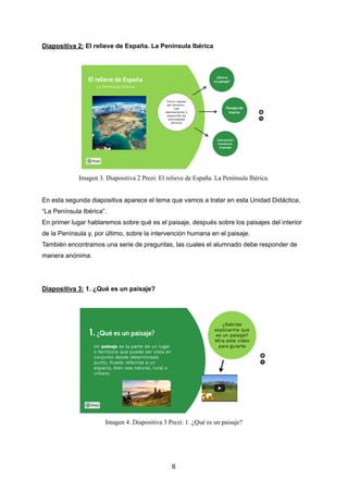 Diapositiva 2: El relieve de España. La Península Ibérica
Imagen 3. Diapositiva 2 Prezi: El relieve de España. La Península Ibérica.
En esta segunda diapositiva aparece el tema que vamos a tratar en esta Unidad Didáctica,
“La Península Ibérica”.
En primer lugar hablaremos sobre qué es el paisaje, después sobre los paisajes del interior
de la Península y, por último, sobre la intervención humana en el paisaje.
También encontramos una serie de preguntas, las cuales el alumnado debe responder de
manera anónima.
Diapositiva 3: 1. ¿Qué es un paisaje?
Imagen 4. Diapositiva 3 Prezi: 1. ¿Qué es un paisaje?
6
 