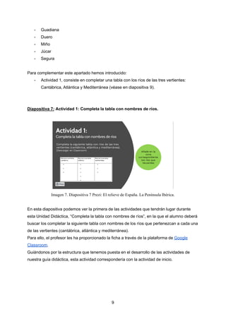 - Guadiana
- Duero
- Miño
- Júcar
- Segura
Para complementar este apartado hemos introducido:
- Actividad 1, consiste en completar una tabla con los ríos de las tres vertientes:
Cantábrica, Atlántica y Mediterránea (véase en diapositiva 9).
Diapositiva 7: Actividad 1: Completa la tabla con nombres de ríos.
Imagen 7. Diapositiva 7 Prezi: El relieve de España. La Península Ibérica.
En esta diapositiva podemos ver la primera de las actividades que tendrán lugar durante
esta Unidad Didáctica, “Completa la tabla con nombres de ríos”, en la que el alumno deberá
buscar los completar la siguiente tabla con nombres de los ríos que pertenezcan a cada una
de las vertientes (cantábrica, atlántica y mediterránea).
Para ello, el profesor les ha proporcionado la ficha a través de la plataforma de Google
Classroom.
Guiándonos por la estructura que tenemos puesta en el desarrollo de las actividades de
nuestra guía didáctica, esta actividad correspondería con la actividad de inicio.
9
 