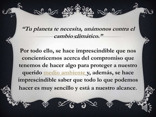 “Tu planeta te necesita, unámonos contra el cambio climático.”Por todo ello, se hace imprescindible que nos concienticemos acerca del compromiso que tenemos de hacer algo para proteger a nuestro querido medio ambientey, además, se hace imprescindible saber que todo lo que podemos hacer es muy sencillo y está a nuestro alcance.