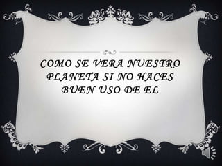 Como se vera nuestro planeta si no haces buen uso de el 