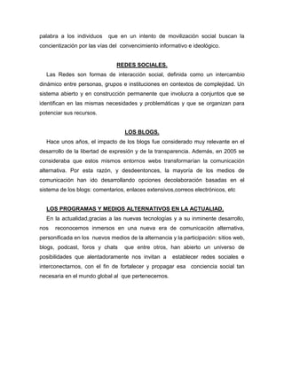 palabra a los individuos    que en un intento de movilización social buscan la
concientización por las vías del convencimiento informativo e ideológico.


                               REDES SOCIALES.
  Las Redes son formas de interacción social, definida como un intercambio
dinámico entre personas, grupos e instituciones en contextos de complejidad. Un
sistema abierto y en construcción permanente que involucra a conjuntos que se
identifican en las mismas necesidades y problemáticas y que se organizan para
potenciar sus recursos.


                                  LOS BLOGS.
  Hace unos años, el impacto de los blogs fue considerado muy relevante en el
desarrollo de la libertad de expresión y de la transparencia. Además, en 2005 se
consideraba que estos mismos entornos webs transformarían la comunicación
alternativa. Por esta razón, y desdeentonces, la mayoría de los medios de
comunicación han ido desarrollando opciones decolaboración basadas en el
sistema de los blogs: comentarios, enlaces extensivos,correos electrónicos, etc


  LOS PROGRAMAS Y MEDIOS ALTERNATIVOS EN LA ACTUALIAD.
  En la actualidad,gracias a las nuevas tecnologías y a su inminente desarrollo,
nos   reconocemos inmersos en una nueva era de comunicación alternativa,
personificada en los nuevos medios de la alternancia y la participación: sitios web,
blogs, podcast, foros y chats     que entre otros, han abierto un universo de
posibilidades que alentadoramente nos invitan a       establecer redes sociales e
interconectarnos, con el fin de fortalecer y propagar esa conciencia social tan
necesaria en el mundo global al que pertenecemos.
 