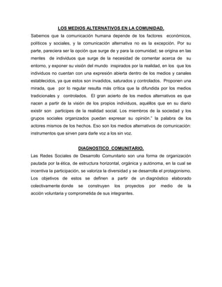 LOS MEDIOS ALTERNATIVOS EN LA COMUNIDAD.
Sabemos que la comunicación humana depende de los factores económicos,
políticos y sociales, y la comunicación alternativa no es la excepción. Por su
parte, pareciera ser la opción que surge de y para la comunidad; se origina en las
mentes de individuos que surge de la necesidad de comentar acerca de su
entorno, y exponer su visión del mundo inspirados por la realidad, en los que los
individuos no cuentan con una expresión abierta dentro de los medios y canales
establecidos, ya que estos son invadidos, saturados y controlados. Proponen una
mirada, que por lo regular resulta más crítica que la difundida por los medios
tradicionales y controlados. El gran acierto de los medios alternativos es que
nacen a partir de la visión de los propios individuos, aquéllos que en su diario
existir son participes de la realidad social. Los miembros de la sociedad y los
grupos sociales organizados puedan expresar su opinión.” la palabra de los
actores mismos de los hechos. Eso son los medios alternativos de comunicación:
instrumentos que sirven para darle voz a los sin voz.


                         DIAGNOSTICO COMUNITARIO.
Las Redes Sociales de Desarrollo Comunitario son una forma de organización
pautada por la ética, de estructura horizontal, orgánica y autónoma, en la cual se
incentiva la participación, se valoriza la diversidad y se desarrolla el protagonismo.
Los objetivos de estos se definen a partir de un diagnóstico elaborado
colectivamente donde     se   construyen    los   proyectos    por   medio    de    la
acción voluntaria y comprometida de sus integrantes.
 