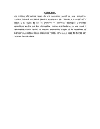 Conclusión.
Los medios alternativos nacen de una necesidad social, ya sea         educativa,
humana, cultural, ambiental, política, económica, etc. Invitan a la movilización
social, y su razón de ser es promover y         convocar ideologías y eventos
específicos, en los que los interesados   pueden manifestarse ya sea virtual o
físicamente.Muchas veces los medios alternativos surgen de la necesidad de
expresar una realidad social específica y local, pero con el paso del tiempo son
capaces de evolucionar.
 