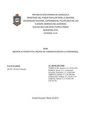 REPÚBLICA BOLIVARIANA DE VENEZUELA
                        MINISTERIO DEL PODER POPULAR PARA LA DEFENSA
                 UNIVERSIDAD NACIONAL EXPERIMENTAL POLITÉCNICA DE LAS
                               FUERZAS ARMADAS BOLIVARIANAS
                             NUCLEO BOLIVAR-SEDE PUERTO ORDAZ
                                        INGENIERIA CIVIL
                                        CÁTEDRA: D.I.N.




                                        D.I.N
      (MEDIOS ALTERNATIVOS, MEDIOS DE COMUNICACIÓN EN LA COMUNIDAD).




FACILITADOR:                                    ELABORADO POR:
                                                TORREALBA, Ramse. C.I.: 19.621.670
TN/CN. AYALA Orlando.
                                                RAMOS, Somar. C.I.: 19.803.834
                                                Gonzales, Franyalin. C.I: 19.803.469
                                                AMPUES, Estefani. C.I: 20.298.608
                                                CEBALLOS, Jonhjan. C.I: 18.451.319
                                                GARCIA, Samuel. C.I: 19.504.188
                                                CIV-01-7N




                            Ciudad Guayana, Marzo de 2013.
 