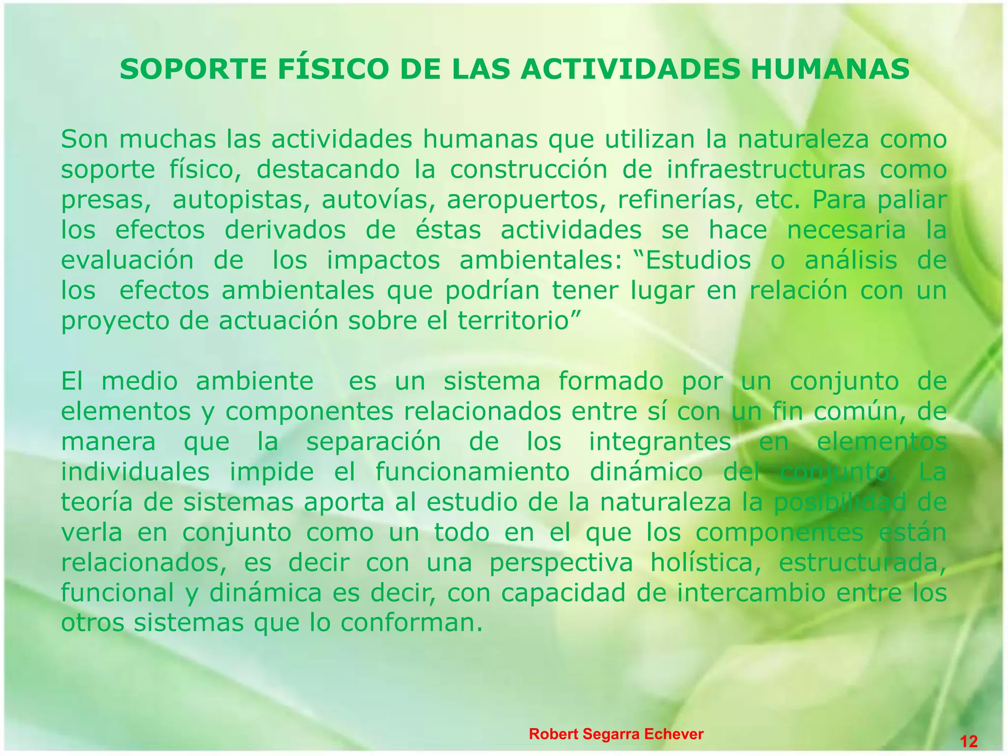 SOPORTE FÍSICO DE LAS ACTIVIDADES HUMANAS

Son muchas las actividades humanas que utilizan la naturaleza como
soporte físico, destacando la construcción de infraestructuras como
presas, autopistas, autovías, aeropuertos, refinerías, etc. Para paliar
los efectos derivados de éstas actividades se hace necesaria la
evaluación de los impactos ambientales: “Estudios o análisis de
los efectos ambientales que podrían tener lugar en relación con un
proyecto de actuación sobre el territorio”

El medio ambiente es un sistema formado por un conjunto de
elementos y componentes relacionados entre sí con un fin común, de
manera que la separación de los integrantes en elementos
individuales impide el funcionamiento dinámico del conjunto. La
teoría de sistemas aporta al estudio de la naturaleza la posibilidad de
verla en conjunto como un todo en el que los componentes están
relacionados, es decir con una perspectiva holística, estructurada,
funcional y dinámica es decir, con capacidad de intercambio entre los
otros sistemas que lo conforman.



                                     Robert Segarra Echever
                                                                          12
 