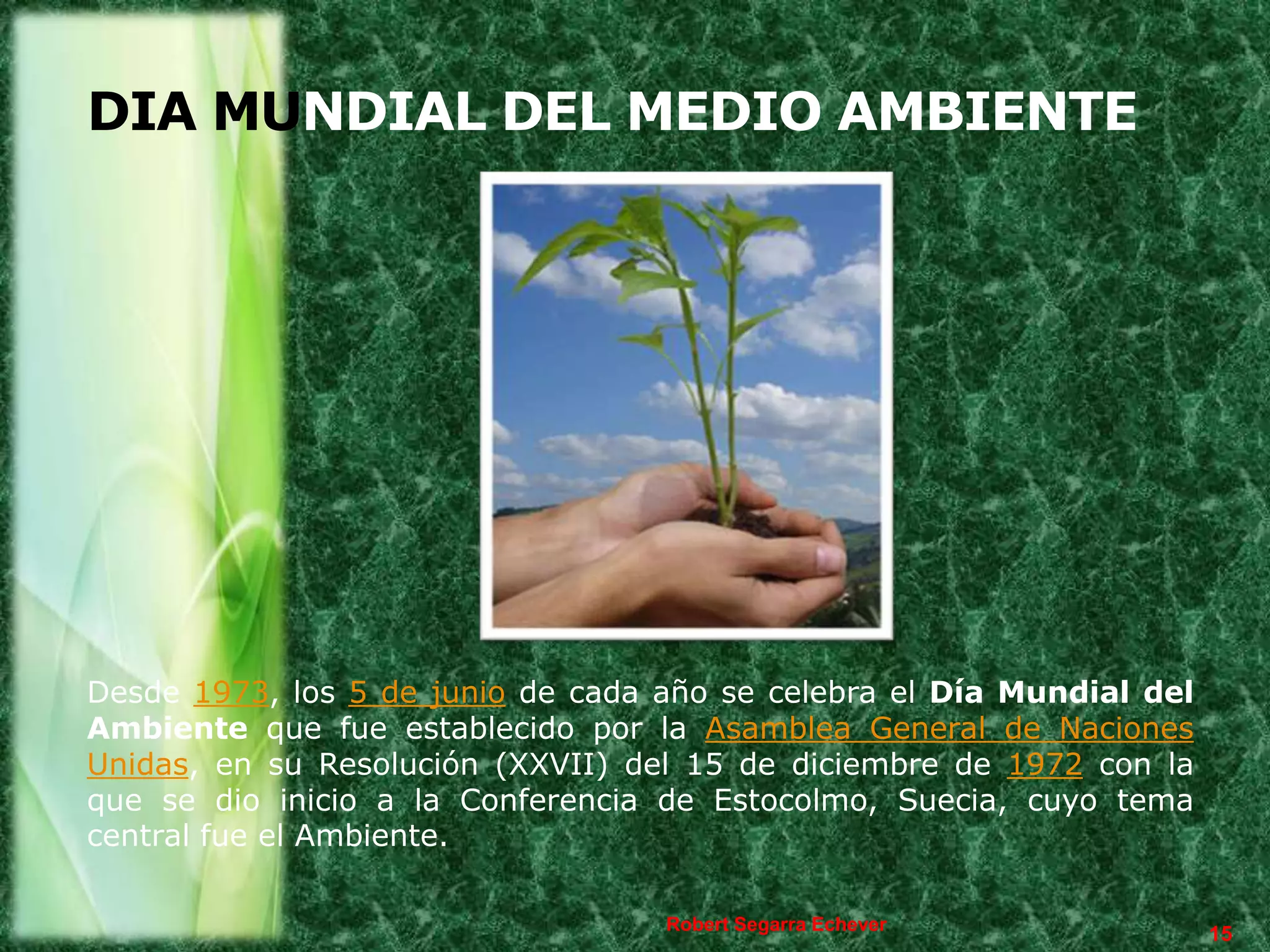 DIA MUNDIAL DEL MEDIO AMBIENTE




Desde 1973, los 5 de junio de cada año se celebra el Día Mundial del
Ambiente que fue establecido por la Asamblea General de Naciones
Unidas, en su Resolución (XXVII) del 15 de diciembre de 1972 con la
que se dio inicio a la Conferencia de Estocolmo, Suecia, cuyo tema
central fue el Ambiente.

                                   Robert Segarra Echever
                                                                       15
 