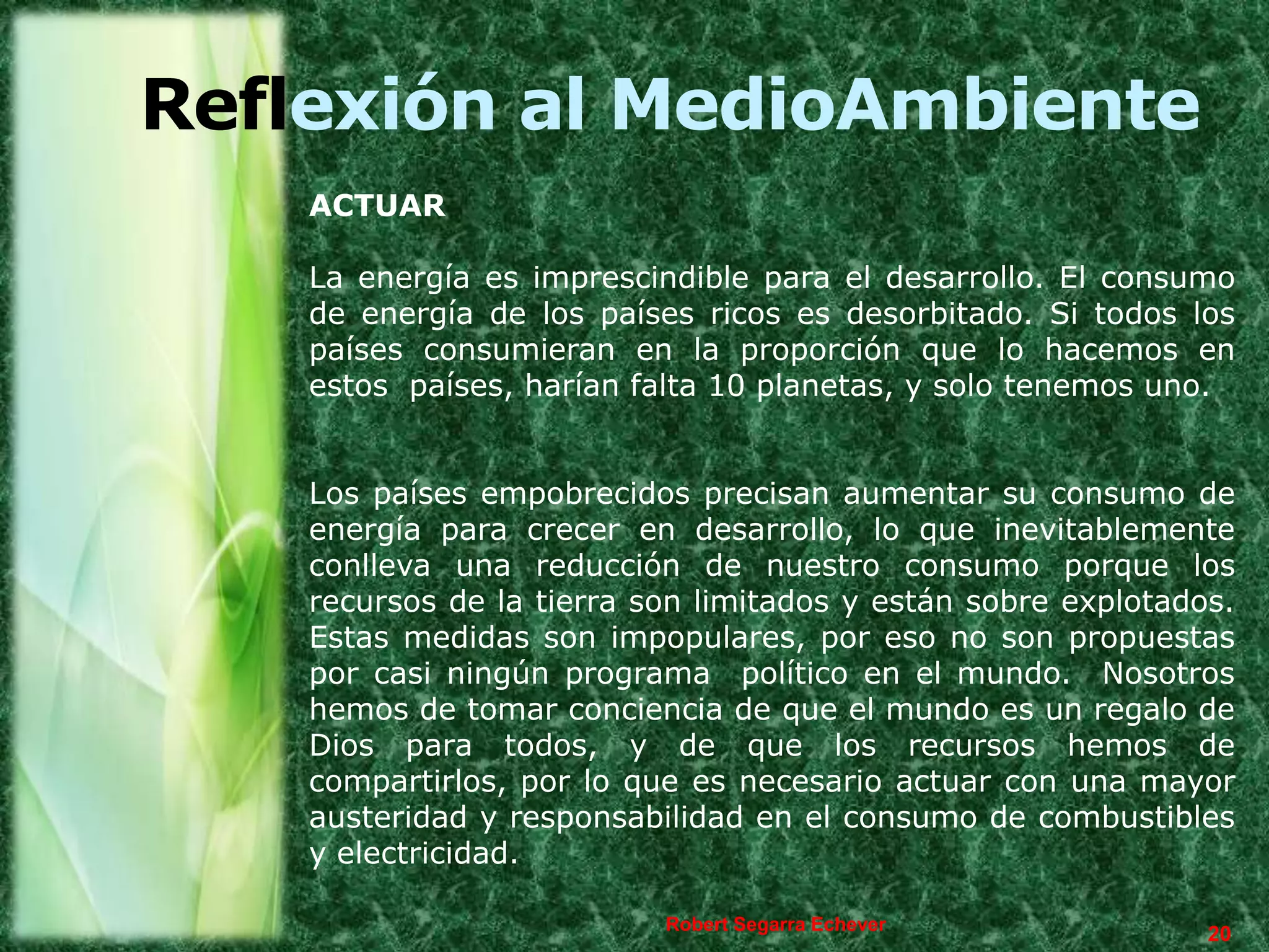 Reflexión al MedioAmbiente
    ACTUAR

    La energía es imprescindible para el desarrollo. El consumo
    de energía de los países ricos es desorbitado. Si todos los
    países consumieran en la proporción que lo hacemos en
    estos países, harían falta 10 planetas, y solo tenemos uno.


    Los países empobrecidos precisan aumentar su consumo de
    energía para crecer en desarrollo, lo que inevitablemente
    conlleva una reducción de nuestro consumo porque los
    recursos de la tierra son limitados y están sobre explotados.
    Estas medidas son impopulares, por eso no son propuestas
    por casi ningún programa político en el mundo. Nosotros
    hemos de tomar conciencia de que el mundo es un regalo de
    Dios para todos, y de que los recursos hemos de
    compartirlos, por lo que es necesario actuar con una mayor
    austeridad y responsabilidad en el consumo de combustibles
    y electricidad.

                           Robert Segarra Echever
                                                               20
 