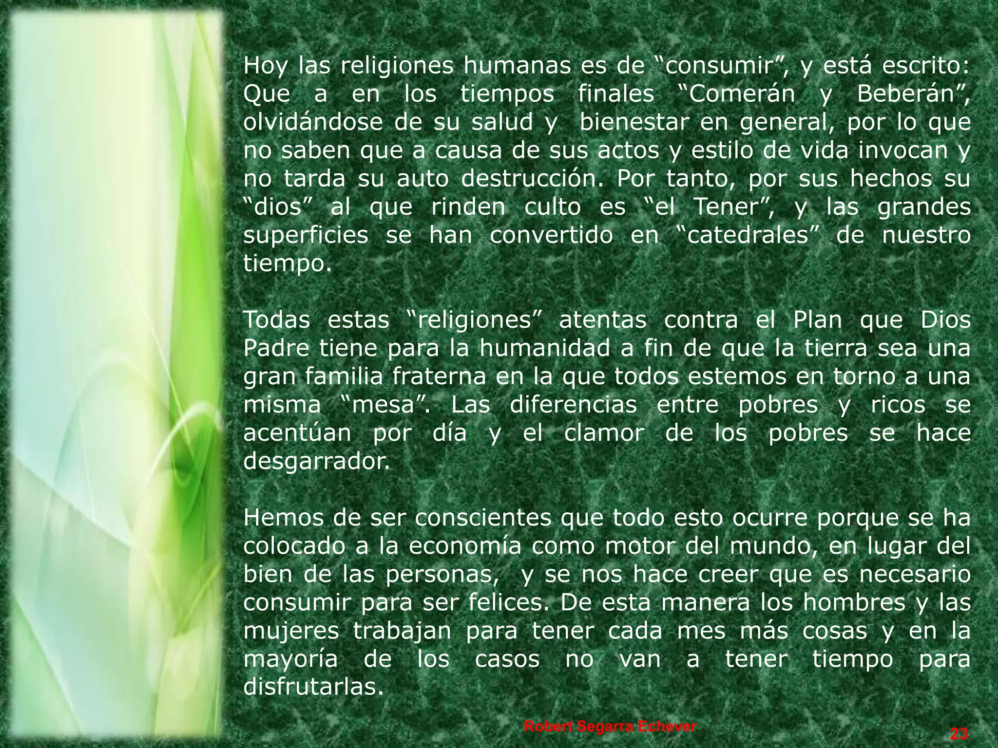 Hoy las religiones humanas es de “consumir”, y está escrito:
Que a en los tiempos finales “Comerán y Beberán”,
olvidándose de su salud y bienestar en general, por lo que
no saben que a causa de sus actos y estilo de vida invocan y
no tarda su auto destrucción. Por tanto, por sus hechos su
“dios” al que rinden culto es “el Tener”, y las grandes
superficies se han convertido en “catedrales” de nuestro
tiempo.

Todas estas “religiones” atentas contra el Plan que Dios
Padre tiene para la humanidad a fin de que la tierra sea una
gran familia fraterna en la que todos estemos en torno a una
misma “mesa”. Las diferencias entre pobres y ricos se
acentúan por día y el clamor de los pobres se hace
desgarrador.

Hemos de ser conscientes que todo esto ocurre porque se ha
colocado a la economía como motor del mundo, en lugar del
bien de las personas, y se nos hace creer que es necesario
consumir para ser felices. De esta manera los hombres y las
mujeres trabajan para tener cada mes más cosas y en la
mayoría de los casos no van a tener tiempo para
disfrutarlas.
                       Robert Segarra Echever
                                                          23
 