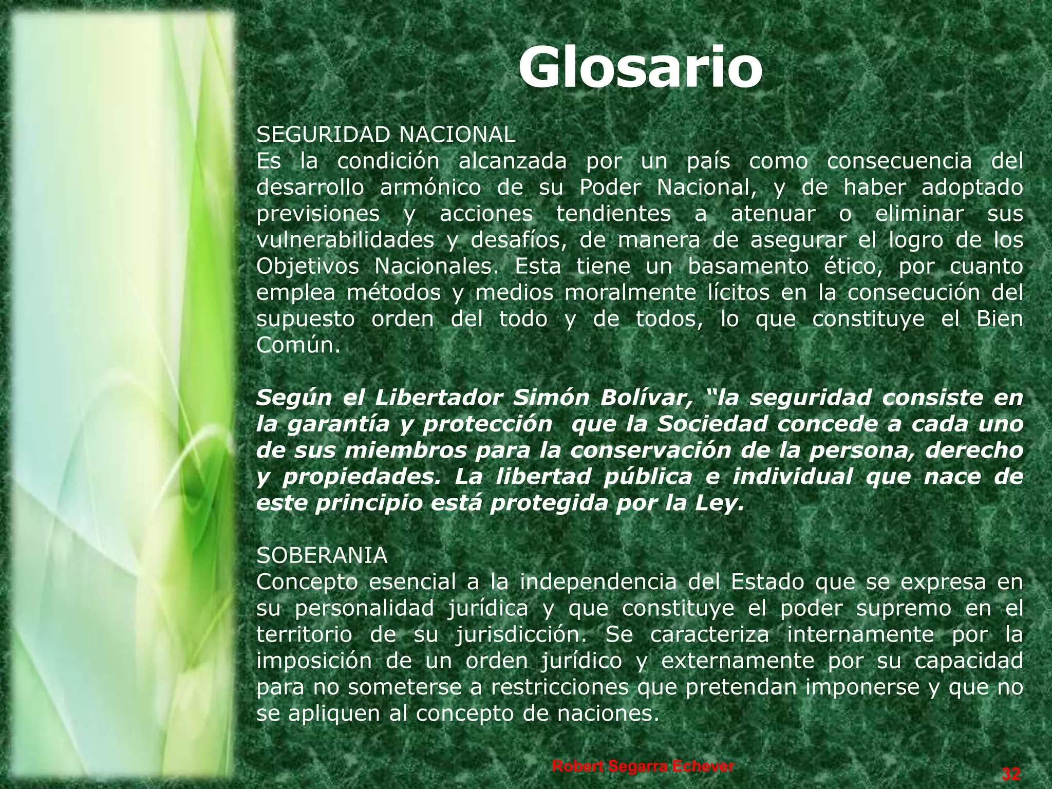 Glosario
SEGURIDAD NACIONAL
Es la condición alcanzada por un país como consecuencia del
desarrollo armónico de su Poder Nacional, y de haber adoptado
previsiones y acciones tendientes a atenuar o eliminar sus
vulnerabilidades y desafíos, de manera de asegurar el logro de los
Objetivos Nacionales. Esta tiene un basamento ético, por cuanto
emplea métodos y medios moralmente lícitos en la consecución del
supuesto orden del todo y de todos, lo que constituye el Bien
Común.

Según el Libertador Simón Bolívar, “la seguridad consiste en
la garantía y protección que la Sociedad concede a cada uno
de sus miembros para la conservación de la persona, derecho
y propiedades. La libertad pública e individual que nace de
este principio está protegida por la Ley.

SOBERANIA
Concepto esencial a la independencia del Estado que se expresa en
su personalidad jurídica y que constituye el poder supremo en el
territorio de su jurisdicción. Se caracteriza internamente por la
imposición de un orden jurídico y externamente por su capacidad
para no someterse a restricciones que pretendan imponerse y que no
se apliquen al concepto de naciones.

                         Robert Segarra Echever
                                                                32
 