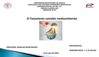 UNIVERSIDAD BICENTENARIA DE ARAGUA
ASOCIACION CIVIL ESTUDIOS SUPERIORES GERENCIALES
CORPORATIVOS VALLES DEL TUY
CREATEC-CHARALLAVE
TRIMESTRE 2019-II
El Tratamiento contable medioambiental
PROFESORA: OSWALDO MONTENEGRO
PARTICIPANTES:
MARIANGI MEJIA C.I: 26.226.042
12 de julio del 2020
 