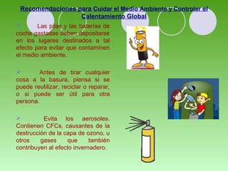 Recomendaciones para Cuidar el Medio Ambiente y Controlar el 
Calentamiento Global 
 Las pilas y las baterías de 
coche gastadas deben depositarse 
en los lugares destinados a tal 
efecto para evitar que contaminen 
el medio ambiente. 
 Antes de tirar cualquier 
cosa a la basura, piensa si se 
puede reutilizar, reciclar o reparar, 
o si puede ser útil para otra 
persona. 
 Evita los aerosoles. 
Contienen CFCs, causantes de la 
destrucción de la capa de ozono, u 
otros gases que también 
contribuyen al efecto invernadero. 
 