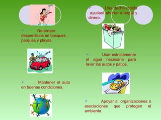  No arrojar 
desperdicios en bosques, 
parques y playas. 
 Una ducha rápida 
ayudará ahorrar energía y 
dinero. 
 Usar estrictamente 
el agua necesaria para 
lavar los autos y patios. 
 Mantener el auto 
en buenas condiciones. 
 Apoyar a organizaciones o 
asociaciones que protegen el 
ambiente. 
 