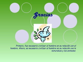 Gracias 
Primero, fue necesario civilizar al hombre en su relación con el 
hombre. Ahora, es necesario civilizar al hombre en su relación con la 
naturaleza y los animales 
