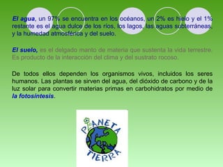 El agua, un 97% se encuentra en los océanos, un 2% es hielo y el 1% 
restante es el agua dulce de los ríos, los lagos, las aguas subterráneas, 
y la humedad atmosférica y del suelo. 
El suelo, es el delgado manto de materia que sustenta la vida terrestre. 
Es producto de la interacción del clima y del sustrato rocoso. 
De todos ellos dependen los organismos vivos, incluidos los seres 
humanos. Las plantas se sirven del agua, del dióxido de carbono y de la 
luz solar para convertir materias primas en carbohidratos por medio de 
la fotosíntesis. 
 