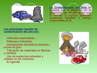 La Contaminación del Aire se 
produce por la alteración en la 
proporción de los elementos que 
lo forman o cuando aparecen 
sustancias extrañas o tóxicas 
suspendidas en él. 
Las principales fuentes de 
contaminación del aire son: 
 Vehículos automotores. 
 Fábricas e industrias. 
 Incineradores domésticos (estufas y 
cocina de gas). 
 Trituración de materiales en fábricas 
y canteras. 
 Uso de sustancias solventes y 
volátiles en las industrias. 
 El cigarrillo 
 