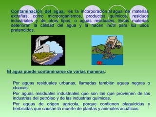 Contaminación del agua, es la incorporación al agua de materias 
extrañas, como microorganismos, productos químicos, residuos 
industriales y de otros tipos, o aguas residuales. Estas materias 
deterioran la calidad del agua y la hacen inútil para los usos 
pretendidos. 
El agua puede contaminarse de varias maneras: 
 Por aguas residuales urbanas, llamadas también aguas negras o 
cloacas. 
 Por aguas residuales industriales que son las que provienen de las 
industrias del petróleo y de las industrias químicas. 
 Por aguas de origen agrícola, porque contienen plaguicidas y 
herbicidas que causan la muerte de plantas y animales acuáticos. 
 