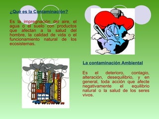 ¿Qué es la Contaminación?
Es la impregnación del aire, el
agua o el suelo con productos
que afectan a la salud del
hombre, la calidad de vida o el
funcionamiento natural de los
ecosistemas.
La contaminación Ambiental
Es el deterioro, contagio,
alteración, desequilibrio, y en
general, toda acción que afecte
negativamente el equilibrio
natural o la salud de los seres
vivos.
 