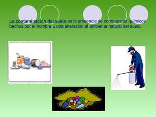 La contaminación del suelo es la presencia de compuestos químicos
hechos por el hombre u otra alteración al ambiente natural del suelo.
 
