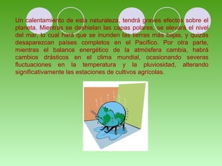 Un calentamiento de esta naturaleza, tendrá graves efectos sobre el
planeta. Mientras se deshielan las capas polares, se elevará el nivel
del mar, lo cual hará que se inunden las tierras más bajas, y quizás
desaparezcan países completos en el Pacífico. Por otra parte,
mientras el balance energético de la atmósfera cambia, habrá
cambios drásticos en el clima mundial, ocasionando severas
fluctuaciones en la temperatura y la pluviosidad, alterando
significativamente las estaciones de cultivos agrícolas.
 