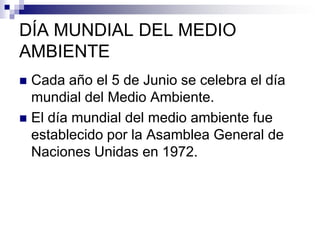 DÍA MUNDIAL DEL MEDIO
AMBIENTE
 Cada año el 5 de Junio se celebra el día
  mundial del Medio Ambiente.
 El día mundial del medio ambiente fue
  establecido por la Asamblea General de
  Naciones Unidas en 1972.
 