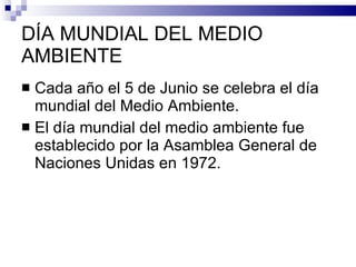 DÍA MUNDIAL DEL MEDIO AMBIENTE Cada año el 5 de Junio se celebra el día mundial del Medio Ambiente. El día mundial del medio ambiente fue establecido por la Asamblea General de Naciones Unidas en 1972. 