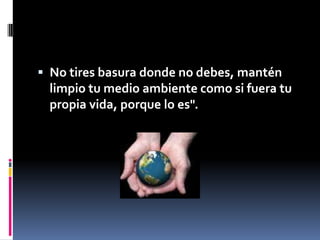 No tires basura donde no debes, mantén limpio tu medio ambiente como si fuera tu propia vida, porque lo es".