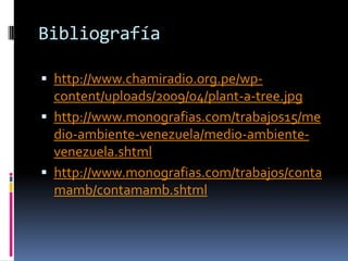 Bibliografíahttp://www.chamiradio.org.pe/wp-content/uploads/2009/04/plant-a-tree.jpghttp://www.monografias.com/trabajos15/medio-ambiente-venezuela/medio-ambiente-venezuela.shtmlhttp://www.monografias.com/trabajos/contamamb/contamamb.shtml