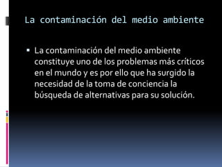 La contaminación del medio ambienteLa contaminación del medio ambiente constituye uno de los problemas más críticos en el mundo y es por ello que ha surgido la necesidad de la toma de conciencia la búsqueda de alternativas para su solución.