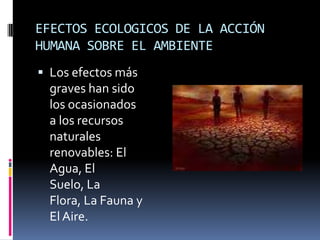 EFECTOS ECOLOGICOS DE LA ACCIÓN HUMANA SOBRE EL AMBIENTELos efectos más graves han sido los ocasionados a los recursos naturales renovables: El Agua, El Suelo, La Flora, La Fauna y El Aire.