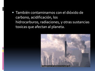 También contaminamos con el dióxido de carbono, acidificación, los hidrocarburos, radiaciones, y otras sustancias toxicas que afectan al planeta.