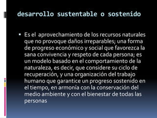 desarrollo sustentable o sostenidoEs el  aprovechamiento de los recursos naturales que no provoque daños irreparables; una forma de progreso económico y social que favorezca la sana convivencia y respeto de cada persona; es  un modelo basado en el comportamiento de la naturaleza, es decir, que considere su ciclo de recuperación, y una organización del trabajo humano que garantice un progreso sostenido en el tiempo, en armonía con la conservación del medio ambiente y con el bienestar de todas las personas