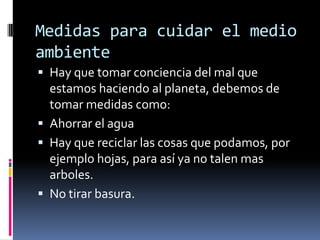 Medidas para cuidar el medio ambienteHay que tomar conciencia del mal que estamos haciendo al planeta, debemos de tomar medidas como:Ahorrar el aguaHay que reciclar las cosas que podamos, por ejemplo hojas, para así ya no talen mas arboles.No tirar basura.