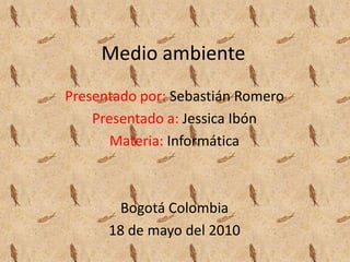Medio ambiente Presentado por: Sebastián Romero Presentado a:Jessica Ibón Materia: Informática Bogotá Colombia 18 de mayo del 2010 
