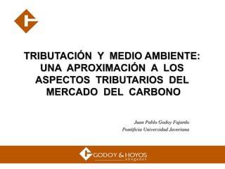 TRIBUTACIÓN  Y  MEDIO AMBIENTE:  UNA  APROXIMACIÓN  A  LOS  ASPECTOS  TRIBUTARIOS  DEL  MERCADO  DEL  CARBONO Juan Pablo Godoy Fajardo Pontificia Universidad Javeriana 