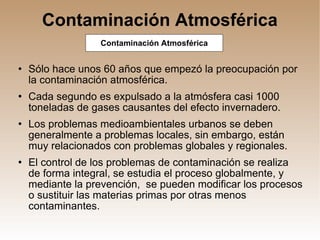 Contaminación Atmosférica Sólo hace unos 60 años que empezó la preocupación por la contaminación atmosférica. Cada segundo es expulsado a la atmósfera casi 1000 toneladas de gases causantes del efecto invernadero. Los problemas medioambientales urbanos se deben generalmente a problemas locales, sin embargo, están muy relacionados con problemas globales y regionales. El control de los problemas de contaminación se realiza de forma integral, se estudia el proceso globalmente, y mediante la prevención,  se pueden modificar los procesos o sustituir las materias primas por otras menos contaminantes. Contaminación Atmosférica 