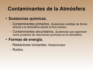 Contaminantes de la Atmósfera Sustancias químicas. Contaminantes primarios.  Sustancias vertidas de forma directa a la atmósfera desde el foco emisor. Contaminantes secundarios.  Sustancias que aparecen como producto de reacciones químicas en la atmósfera. Formas de energía. Radiaciones ionizantes.  Radiactividad Ruidos. 
