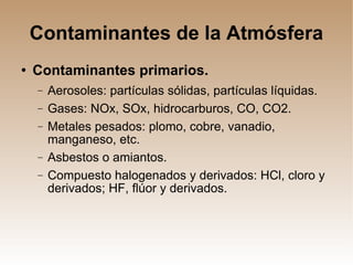Contaminantes de la Atmósfera Contaminantes primarios. Aerosoles: partículas sólidas, partículas líquidas. Gases: NOx, SOx, hidrocarburos, CO, CO2. Metales pesados: plomo, cobre, vanadio, manganeso, etc. Asbestos o amiantos. Compuesto halogenados y derivados: HCl, cloro y derivados; HF, flúor y derivados. 