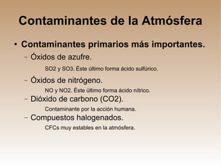 Contaminantes de la Atmósfera Contaminantes primarios más importantes. Óxidos de azufre. SO2 y SO3.   Éste último forma ácido sulfúrico. Óxidos de nitrógeno. NO y NO2. Éste último forma ácido nítrico. Dióxido de carbono (CO2). Contaminante por la acción humana. Compuestos halogenados. CFCs muy estables en la atmósfera. 