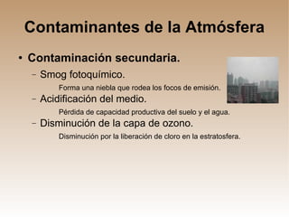 Contaminantes de la Atmósfera Contaminación secundaria. Smog fotoquímico. Forma una niebla que rodea los focos de emisión. Acidificación del medio. Pérdida de capacidad productiva del suelo y el agua. Disminución de la capa de ozono. Disminución por la liberación de cloro en la estratosfera. 