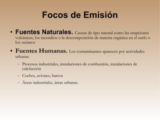 Focos de Emisión Fuentes Naturales.  Causas de tipo natural como las erupciones volcánicas, los incendios o la descomposición de materia orgánica en el suelo o los océanos Fuentes Humanas.   Los contaminantes aparecen por actividades urbanas. Procesos industriales, instalaciones de combustión, instalaciones de calefacción Coches, aviones, barcos Áreas industriales, áreas urbanas. 