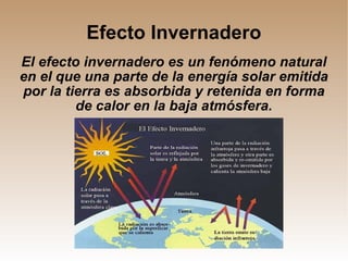 Efecto Invernadero El efecto invernadero es un fenómeno natural en el que una parte de la energía solar emitida por la tierra es absorbida y retenida en forma de calor en la baja atmósfera. 