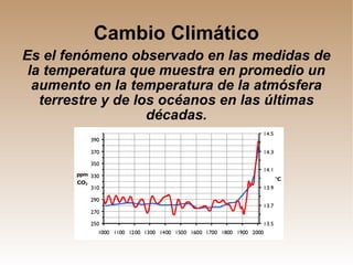 Cambio Climático Es el fenómeno observado en las medidas de la temperatura que muestra en promedio un aumento en la temperatura de la atmósfera terrestre y de los océanos en las últimas décadas. 