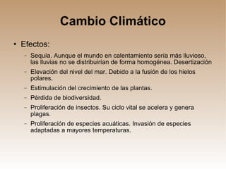 Cambio Climático Efectos: Sequía. Aunque el mundo en calentamiento sería más lluvioso, las lluvias no se distribuirían de forma homogénea. Desertización Elevación del nivel del mar. Debido a la fusión de los hielos polares. Estimulación del crecimiento de las plantas. Pérdida de biodiversidad. Proliferación de insectos. Su ciclo vital se acelera y genera plagas. Proliferación de especies acuáticas. Invasión de especies adaptadas a mayores temperaturas. 