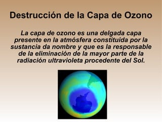 Destrucción de la Capa de Ozono La capa de ozono es una delgada capa presente en la atmósfera constituida por la sustancia da nombre y que es la responsable de la eliminación de la mayor parte de la radiación ultravioleta procedente del Sol. 