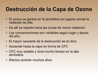 Destrucción de la Capa de Ozono El ozono se genera en la atmósfera en lugares donde la radiación es alta. De allí se reparta hacia las zonas de menor radiación. Las concentraciones son variables según lugar y época del año. El mayor causante de la destrucción es el cloro Asciende hasta la capa en forma de CFC CFC muy estable y dura mucho tiempo en la alta atmósfera Efectos durarán muchos años 