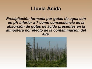 Lluvia Ácida Precipitación formada por gotas de agua con un pH inferior a 7 como consecuencia de la absorción de gotas de ácido presentes en la atmósfera por efecto de la contaminación del aire. 