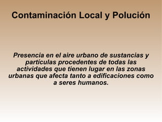 Contaminación Local y Polución Presencia en el aire urbano de sustancias y partículas procedentes de todas las actividades que tienen lugar en las zonas urbanas que afecta tanto a edificaciones como a seres humanos. 